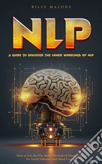 Nlp: A Guide to Discover the Inner Workings of Nlp (How to Use the Nlp Secret Methods of Manipulation for Social Influence and Mind Control). E-book. Formato EPUB ebook