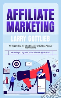Affiliate Marketing: Becoming a King from Scratch in the Digital World (an Elegant Step-by-step Blueprint for Building Passive Income Online). E-book. Formato EPUB ebook
