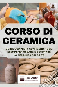 Corso di CeramicaGuida Completa con Tecniche ed Esempi per Creare e Decorare la Ceramica Fai da Te. E-book. Formato EPUB ebook