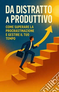 Da Distratto a ProduttivoCome Superare la Procrastinazione e Gestire il Tuo Tempo. E-book. Formato EPUB ebook