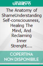 The Anatomy of ShameUnderstanding Self-consciousness, Healing The Mind, And Reclaiming Inner Strenght. E-book. Formato EPUB ebook