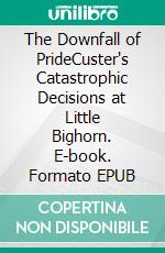 The Downfall of PrideCuster's Catastrophic Decisions at Little Bighorn. E-book. Formato EPUB ebook