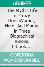 The Mythic Life of Crazy HorseWarrior, Hero, And Martyr in Three Biographical Visions. E-book. Formato EPUB ebook