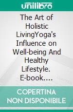The Art of Holistic LivingYoga's Influence on Well-being And Healthy Lifestyle. E-book. Formato EPUB ebook