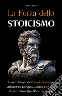 La Forza dello StoicismoScopri la Filosofia del Controllo Interiore per Affrontare le Emozioni, Costruire Disciplina Mentale e Vivere Ogni Giorno con Serenità. E-book. Formato EPUB ebook
