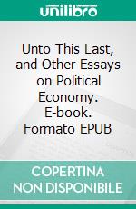 Unto This Last, and Other Essays on Political Economy. E-book. Formato EPUB ebook