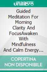Guided Meditation For Morning Clarity And FocusAwaken With Mindfulness And Calm Energy Using Rituals And Techniques To Promote Mental Balance, Harmony, Positive Mindset. E-book. Formato EPUB ebook