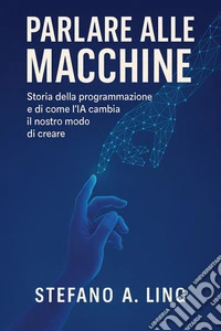 Parlare alle macchineStoria della programmazione e di come l’IA cambia il nostro modo di creare. E-book. Formato EPUB ebook