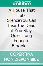 A House That Eats SilenceYou Can Hear the Dead if You Stay Quiet Long Enough. E-book. Formato EPUB ebook