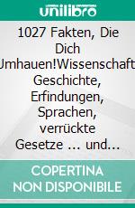1027 Fakten, Die Dich Umhauen!Wissenschaft, Geschichte, Erfindungen, Sprachen, verrückte Gesetze ... und alles, von dem du nicht wusstest, dass du es wissen wolltest.. E-book. Formato EPUB ebook