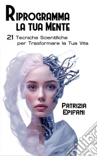 Riprogramma la Tua Mente21 Tecniche Scientifiche per trasformare la Tua Vita. E-book. Formato EPUB ebook