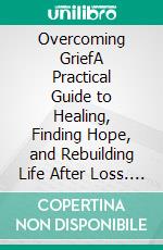 Overcoming GriefA Practical Guide to Healing, Finding Hope, and Rebuilding Life After Loss. E-book. Formato EPUB ebook