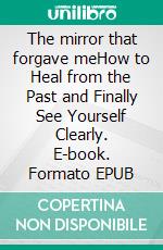 The mirror that forgave meHow to Heal from the Past and Finally See Yourself Clearly. E-book. Formato EPUB ebook