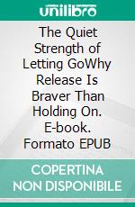 The Quiet Strength of Letting GoWhy Release Is Braver Than Holding On. E-book. Formato EPUB ebook