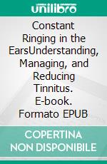 Constant Ringing in the EarsUnderstanding, Managing, and Reducing Tinnitus. E-book. Formato EPUB ebook