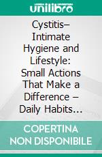 Cystitis– Intimate Hygiene and Lifestyle: Small Actions That Make a Difference – Daily Habits That Really Help Prevent Discomfort, Infections, and Irritations. E-book. Formato EPUB ebook