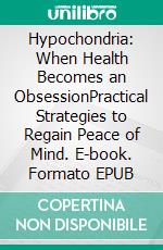 Hypochondria: When Health Becomes an ObsessionPractical Strategies to Regain Peace of Mind. E-book. Formato EPUB ebook