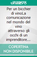 Per un bicchier di vinoLa comunicazione nel mondo del vino attraverso gli occhi di un imprenditore per caso. E-book. Formato EPUB ebook