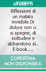 Riflessioni di un malato invisibile.Di dolore non ci si spegne, di solitudine e abbandono sì.. E-book. Formato EPUB ebook