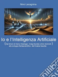 Io e l’Intelligenza ArtificialeDai timori di Henry Kissinger, Craig Mundie e Eric Schmidt  allo sviluppo fantascientifico dell’Arabia Saudita. E-book. Formato EPUB ebook