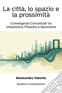La Città, lo Spazio e la ProssimitàConvergenze Concettuali tra Urbanistica, Filosofia e Geometria. E-book. Formato EPUB ebook