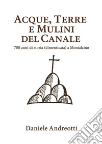 Acque, terre e mulini del Canale (700 anni di storia dimenticata a Montalcino). E-book. Formato PDF ebook
