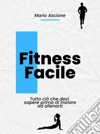 Fitness Facile: Tutto ciò che devi sapere prima di iniziare ad allenarti. E-book. Formato EPUB ebook