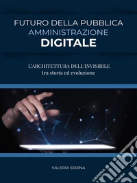 FUTURO DELLA PUBBLICA AMMINISTRAZIONE DIGITALE (L’ARCHITETTURA DELL'INVISIBILE tra storia ed evoluzione). E-book. Formato EPUB ebook
