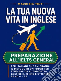 La tua nuova vita in inglese. Preparazione all’IELTS General per italiani che emigrano: il metodo di un tutor per studiare da autodidatta, gestire il tempo e ottenere Band 6 - 7,5. E-book. Formato EPUB ebook