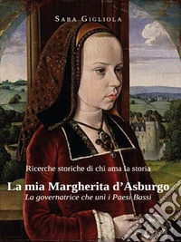 Ricerche storiche di chi ama la storia-La mia Margherita d'Asburgo.La governatrice che unì i Paesi Bassi. E-book. Formato EPUB ebook