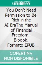 You Don’t Need Permission to Be Rich in the AI EraThe Manual of Financial Freedom. E-book. Formato EPUB ebook