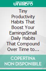 Tiny Productivity Habits That Boost Your EarningsSmall Daily Habits That Compound Over Time to Increase Your Income, Influence, and Opportunities. E-book. Formato EPUB ebook
