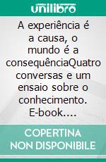 A experiência é a causa, o mundo é a consequênciaQuatro conversas e um ensaio sobre o conhecimento. E-book. Formato EPUB ebook