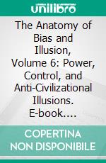 The Anatomy of Bias and Illusion, Volume 6: Power, Control, and Anti-Civilizational Illusions. E-book. Formato EPUB ebook