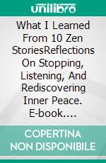 What I Learned From 10 Zen StoriesReflections On Stopping, Listening, And Rediscovering Inner Peace. E-book. Formato EPUB ebook
