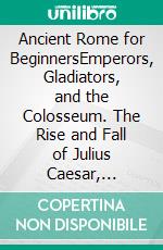 Ancient Rome for BeginnersEmperors, Gladiators, and the Colosseum. The Rise and Fall of Julius Caesar, Augustus, and the Most Powerful Empire in the Ancient World. E-book. Formato EPUB ebook