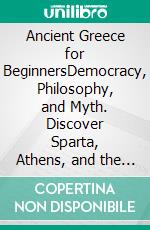 Ancient Greece for BeginnersDemocracy, Philosophy, and Myth. Discover Sparta, Athens, and the Ideas of Socrates, Plato, and Aristotle that Changed Human History. E-book. Formato EPUB ebook