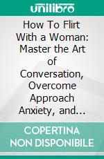 How To Flirt With a Woman: Master the Art of Conversation, Overcome Approach Anxiety, and Attract a Quality Woman. E-book. Formato EPUB ebook