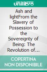 Ash and lightFrom the Slavery of Possession to the Sovereignty of Being: The Revolution of Awakening. E-book. Formato PDF ebook