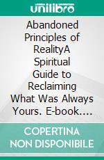 Abandoned Principles of RealityA Spiritual Guide to Reclaiming What Was Always Yours. E-book. Formato EPUB ebook
