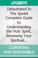 Dehydrated In The SpiritA Complete Guide to Understanding the Holy Spirit, Renewing Your Spiritual Life, and Walking in the Fullness of God's Power and Presence. E-book. Formato EPUB ebook