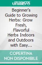 Beginner's Guide to Growing Herbs: Grow Fresh, Flavorful Herbs Indoors and Outdoors with Easy Step-by-Step Techniques. E-book. Formato EPUB ebook