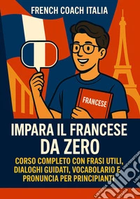Impara il Francese da Zero: Corso Completo con Frasi Utili, Dialoghi Guidati, Vocabolario e Pronuncia per Principianti”. E-book. Formato EPUB ebook