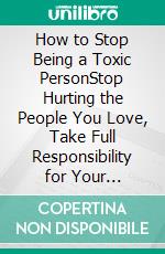 How to Stop Being a Toxic PersonStop Hurting the People You Love, Take Full Responsibility for Your Behavior, and Create Lasting Change From the Inside Out. E-book. Formato EPUB ebook