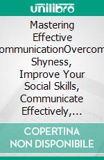 Mastering Effective CommunicationOvercome Shyness, Improve Your Social Skills, Communicate Effectively, Read Body Language, Speak in Public Like a Pro, and Persuade Anyone with Confidence. E-book. Formato EPUB ebook