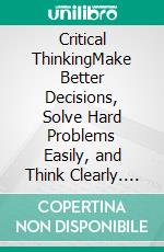 Critical ThinkingMake Better Decisions, Solve Hard Problems Easily, and Think Clearly. E-book. Formato EPUB ebook