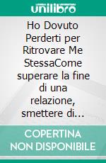 Ho Dovuto Perderti  per Ritrovare Me StessaCome superare la fine di una relazione, smettere di mendicare amore e ricostruire la tua autostima. E-book. Formato EPUB ebook