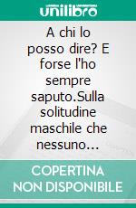 A chi lo posso dire? E forse l'ho sempre saputo.Sulla solitudine maschile che nessuno nomina.. E-book. Formato EPUB ebook