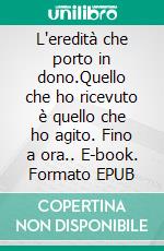 L'eredità che porto in dono.Quello che ho ricevuto è quello che ho agito. Fino a ora.. E-book. Formato EPUB ebook
