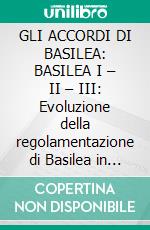 GLI ACCORDI DI BASILEA: BASILEA I – II – III: Evoluzione della regolamentazione di Basilea in materia di sistema bancario e finanziario. E-book. Formato EPUB ebook